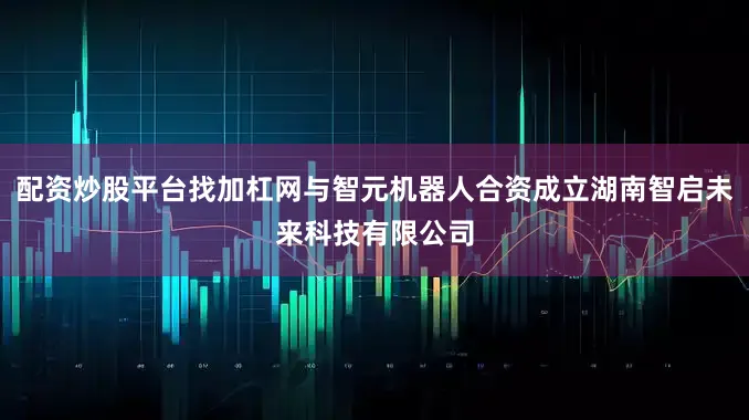 配资炒股平台找加杠网与智元机器人合资成立湖南智启未来科技有限公司
