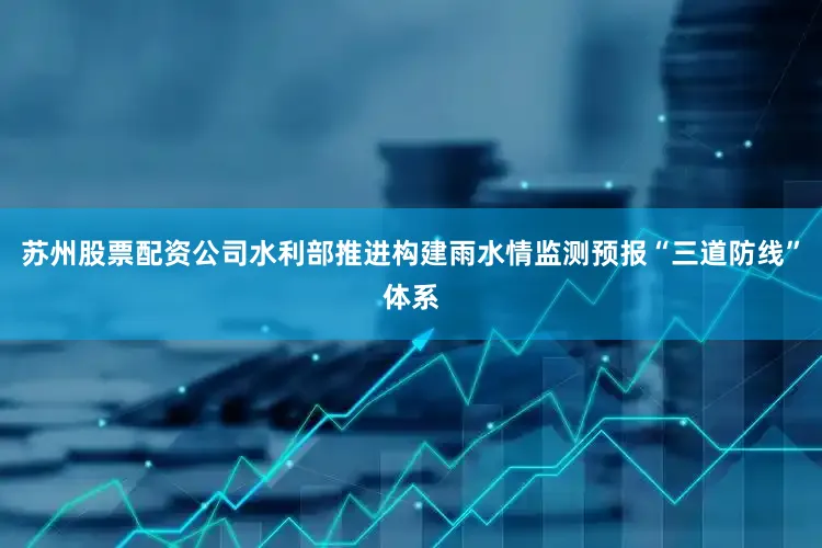 苏州股票配资公司水利部推进构建雨水情监测预报“三道防线”体系
