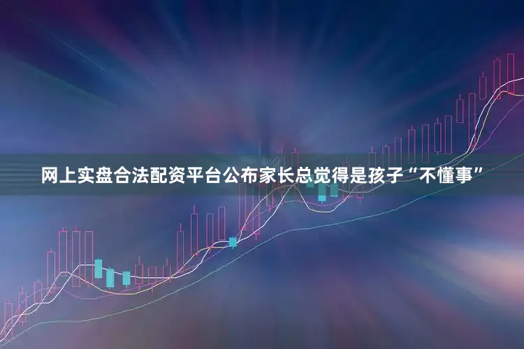 网上实盘合法配资平台公布家长总觉得是孩子“不懂事”